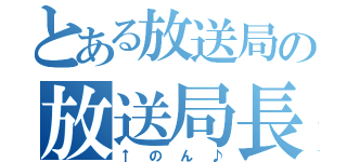 とある放送局の放送局長（↑のん♪）