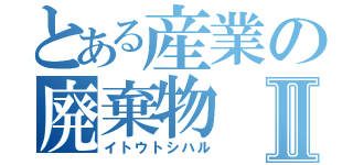 とある産業の廃棄物Ⅱ（イトウトシハル）