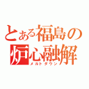 とある福島の炉心融解（メルトダウン）