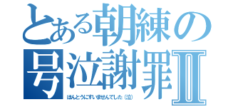 とある朝練の号泣謝罪Ⅱ（ほんとうにすいませんでした（泣））