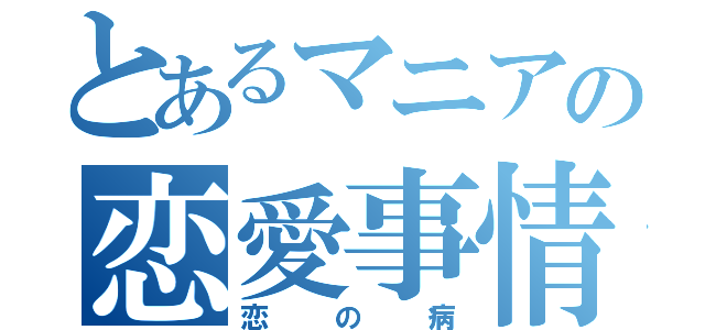 とあるマニアの恋愛事情（恋の病）