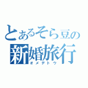 とあるそら豆の新婚旅行（オメデトウ）