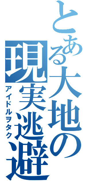 とある大地の現実逃避（アイドルヲタク）