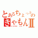 とあるちょっとのきゃもんⅡ（ｃｏｍｅ ｏｎ）