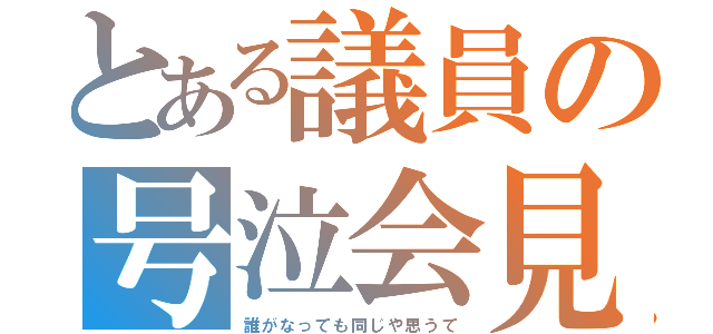 とある議員の号泣会見（誰がなっても同じや思うて）