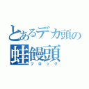 とあるデカ頭の蛙饅頭（フロッグ）