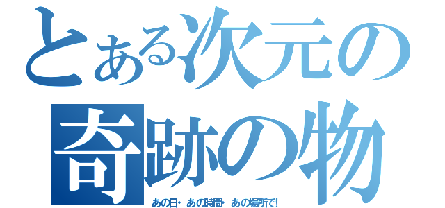 とある次元の奇跡の物語（あの日・あの時間・あの場所で！）