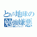 とある地球の勉強嫌悪者（勉強したくないよー）