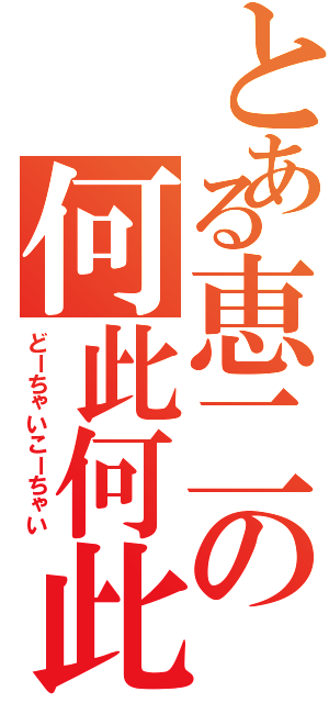 とある恵二の何此何此（どーちゃいこーちゃい）