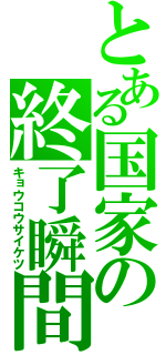 とある国家の終了瞬間（キョウコウサイケツ）