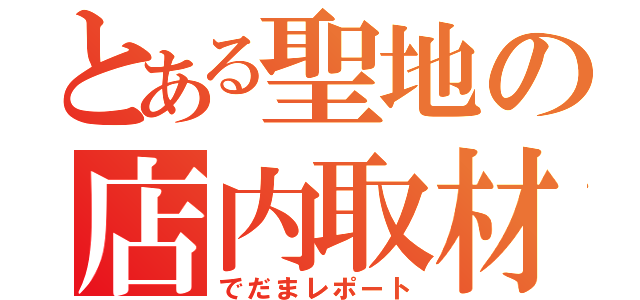 とある聖地の店内取材（でだまレポート）