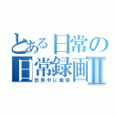 とある日常の日常録画Ⅱ（世界中に発信）