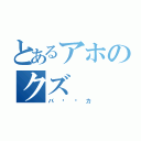 とあるアホのクズ（バ〜〜カ）