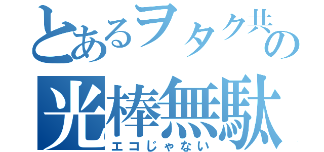 とあるヲタク共の光棒無駄（エコじゃない）