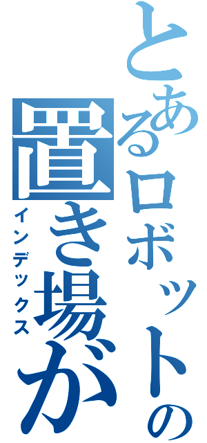 とあるロボットの置き場がない（インデックス）
