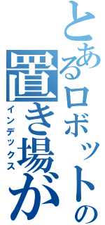 とあるロボットの置き場がない（インデックス）