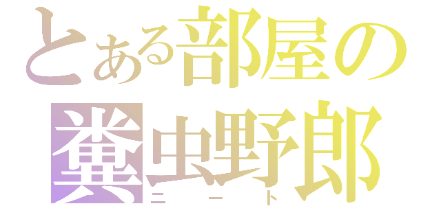 とある部屋の糞虫野郎（ニート）