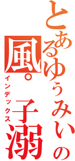 とあるゆぅみぃの風゜子溺愛（インデックス）