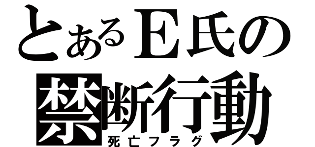 とあるＥ氏の禁断行動（死亡フラグ）