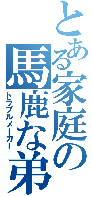 とある家庭の馬鹿な弟（トラブルメーカー）