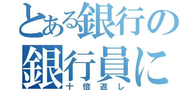 とある銀行の銀行員による（十倍返し）