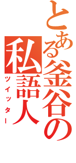 とある釜谷の私語人（ツイッター）