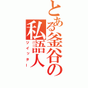 とある釜谷の私語人（ツイッター）