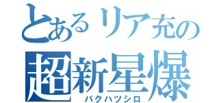とあるリア充の超新星爆発（ バクハツシロ）