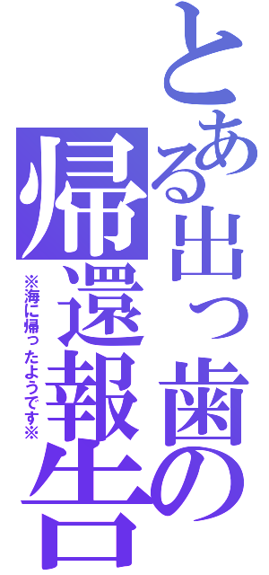 とある出っ歯の帰還報告（※海に帰ったようです※）