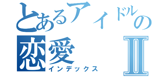 とあるアイドルの恋愛Ⅱ（インデックス）