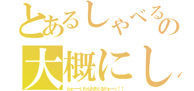 とあるしゃべるなの大概にしとけ（らぁーーいたんおきとるかぁーっ！！）