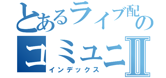 とあるライブ配信のコミュニティⅡ（インデックス）