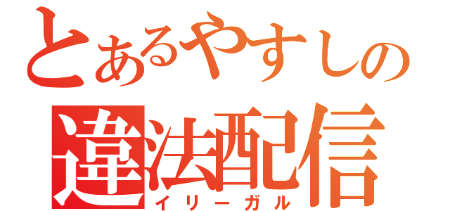 とあるやすしの違法配信（イリーガル）