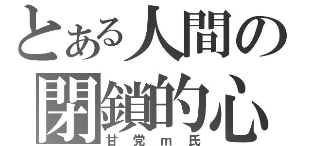 とある人間の閉鎖的心理状態（甘党ｍ氏）