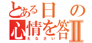 とある日の心情を答えなさいⅡ（えなさい）