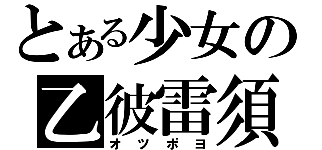 とある少女の乙彼雷須（オツポヨ）