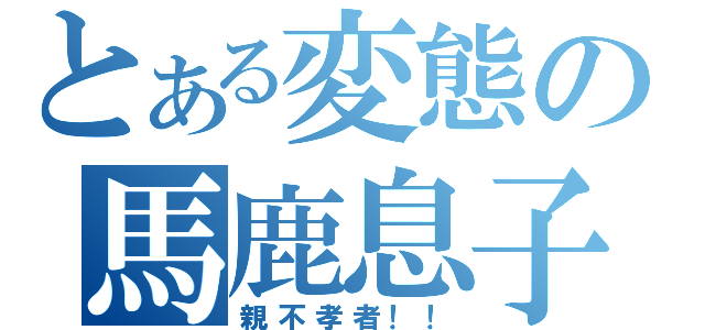 とある変態の馬鹿息子（親不孝者！！）