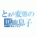 とある変態の馬鹿息子（親不孝者！！）