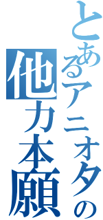 とあるアニオタの他力本願（）