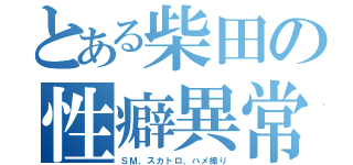 とある柴田の性癖異常（ＳＭ、スカトロ、ハメ撮り）