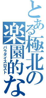 とある極北の楽園的な（パラダイスロスト）