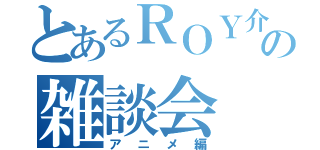 とあるＲＯＹ介の雑談会（アニメ編）