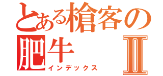 とある槍客の肥牛Ⅱ（インデックス）