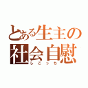 とある生主の社会自慰（しこっち）