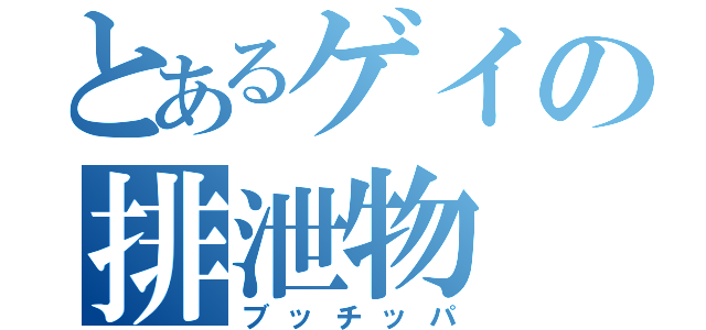 とあるゲイの排泄物（ブッチッパ）