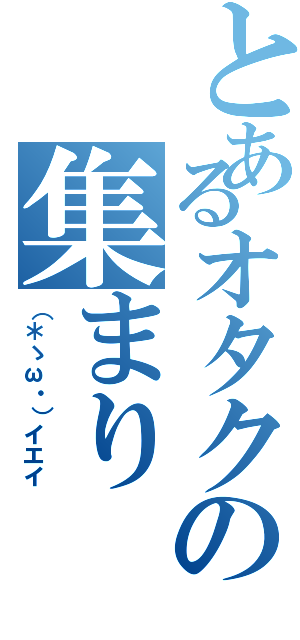 とあるオタクの集まり（（＊ゝω・）イエイ）