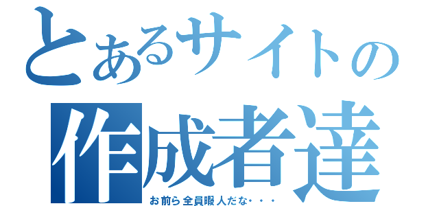 とあるサイトの作成者達（お前ら全員暇人だな・・・）