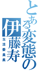 とある変態の伊藤寿（生活委員長）