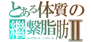 とある体質の繼繋脂肪Ⅱ（コレステロール　インストール）