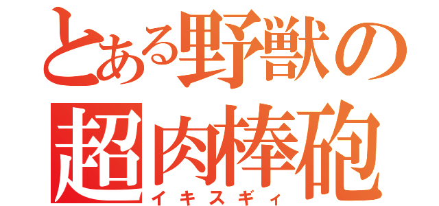 とある野獣の超肉棒砲（イキスギィ）